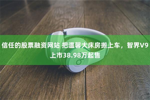 信任的股票融资网站 把温馨大床房搬上车，智界V9上市38.98万起售