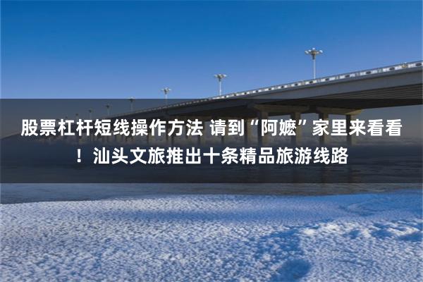 股票杠杆短线操作方法 请到“阿嬷”家里来看看！汕头文旅推出十条精品旅游线路