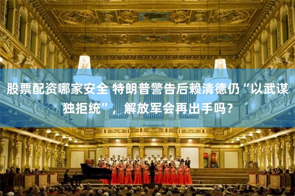 股票配资哪家安全 特朗普警告后赖清德仍“以武谋独拒统”，解放军会再出手吗？
