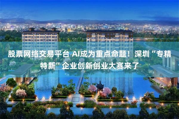 股票网络交易平台 AI成为重点命题！深圳“专精特新”企业创新创业大赛来了