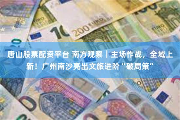 唐山股票配资平台 南方观察｜主场作战，全域上新！广州南沙亮出文旅进阶“破局策”