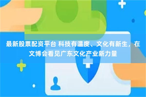 最新股票配资平台 科技有温度、文化有新生，在文博会看见广东文化产业新力量