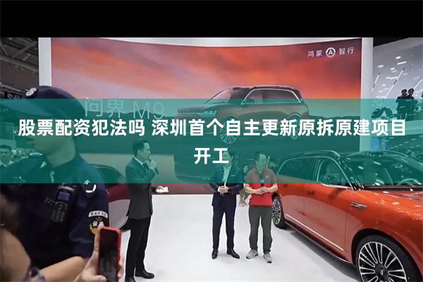 股票配资犯法吗 深圳首个自主更新原拆原建项目开工