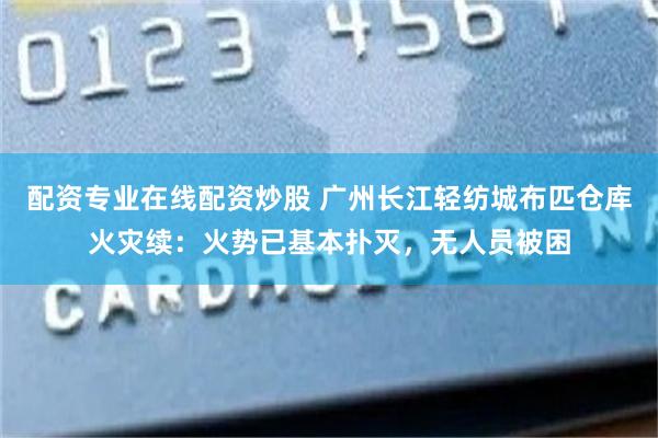 配资专业在线配资炒股 广州长江轻纺城布匹仓库火灾续:火势已基本扑灭,无人员被困