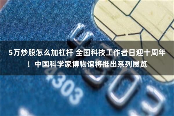 5万炒股怎么加杠杆 全国科技工作者日迎十周年！中国科学家博物馆将推出系列展览