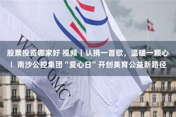 股票投资哪家好 视频｜认捐一首歌，温暖一颗心！南沙公控集团“爱心日”开创美育公益新路径