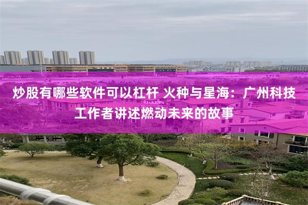 炒股有哪些软件可以杠杆 火种与星海：广州科技工作者讲述燃动未来的故事