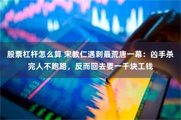 股票杠杆怎么算 宋教仁遇刺最荒唐一幕：凶手杀完人不跑路，反而回去要一千块工钱