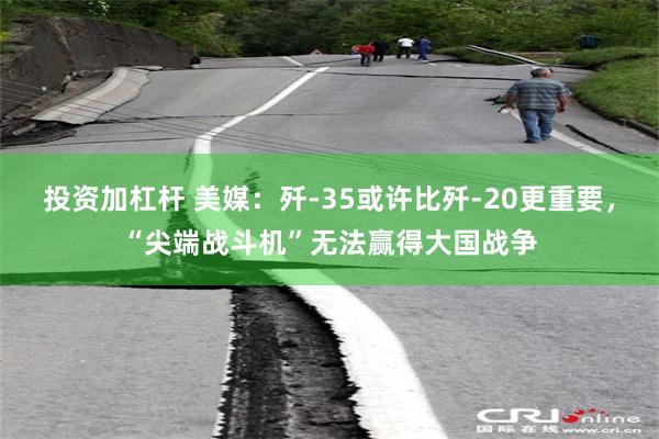 投资加杠杆 美媒：歼-35或许比歼-20更重要，“尖端战斗机”无法赢得大国战争