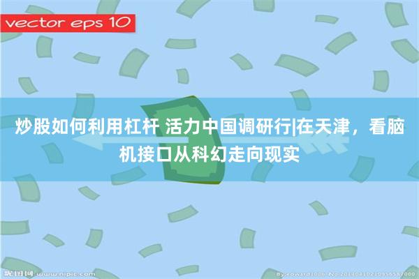 炒股如何利用杠杆 活力中国调研行|在天津，看脑机接口从科幻走向现实