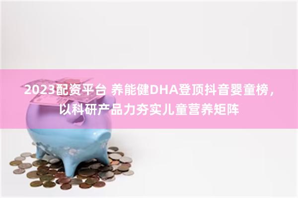 2023配资平台 养能健DHA登顶抖音婴童榜，以科研产品力夯实儿童营养矩阵