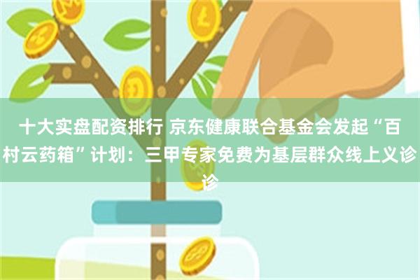 十大实盘配资排行 京东健康联合基金会发起“百村云药箱”计划：三甲专家免费为基层群众线上义诊