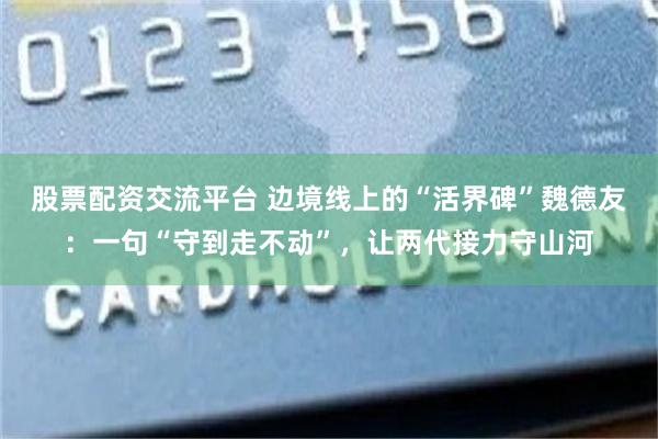 股票配资交流平台 边境线上的“活界碑”魏德友：一句“守到走不动”，让两代接力守山河