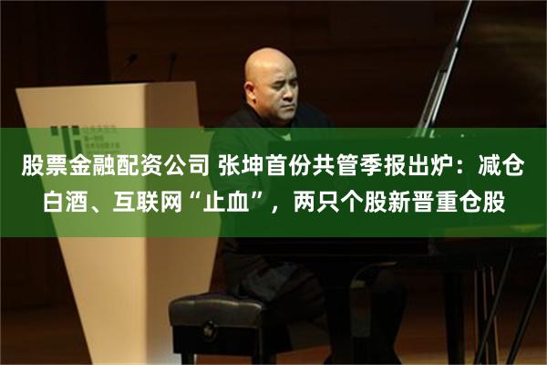 股票金融配资公司 张坤首份共管季报出炉：减仓白酒、互联网“止血”，两只个股新晋重仓股