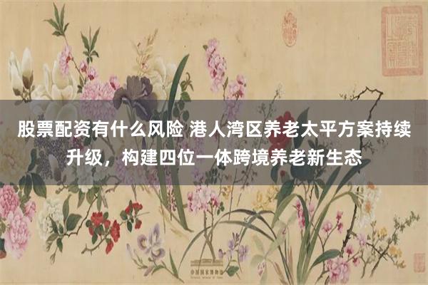 股票配资有什么风险 港人湾区养老太平方案持续升级,构建四位一体跨境养老新生态