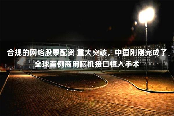 合规的网络股票配资 重大突破,中国刚刚完成了全球首例商用脑机接口植入手术