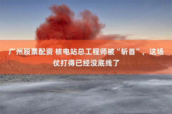 广州股票配资 核电站总工程师被“斩首”，这场仗打得已经没底线了