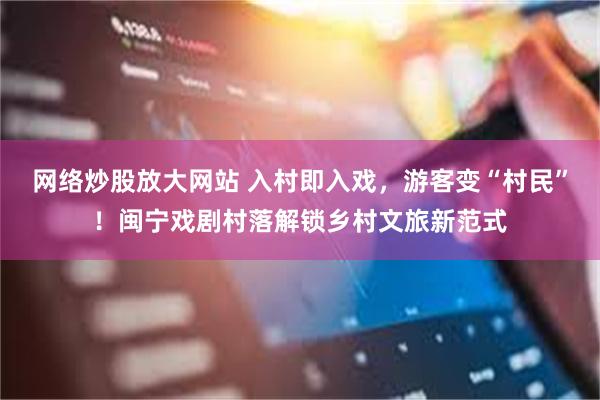 网络炒股放大网站 入村即入戏，游客变“村民”！闽宁戏剧村落解锁乡村文旅新范式