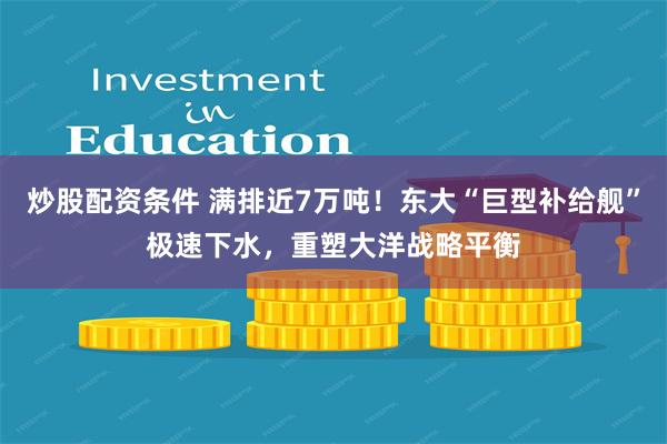 炒股配资条件 满排近7万吨！东大“巨型补给舰”极速下水，重塑大洋战略平衡