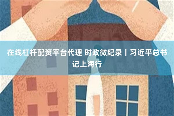 在线杠杆配资平台代理 时政微纪录丨习近平总书记上海行
