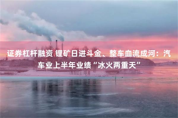 证券杠杆融资 锂矿日进斗金、整车血流成河:汽车业上半年业绩“冰火两重天”