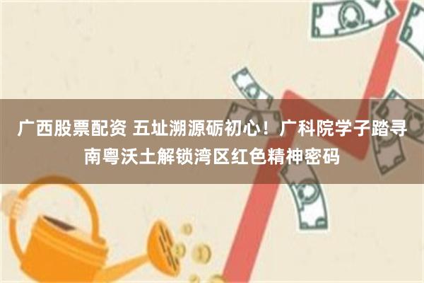 广西股票配资 五址溯源砺初心！广科院学子踏寻南粤沃土解锁湾区红色精神密码