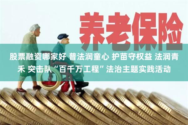 股票融资哪家好 普法润童心 护苗守权益 法润青禾 突击队“百千万工程”法治主题实践活动