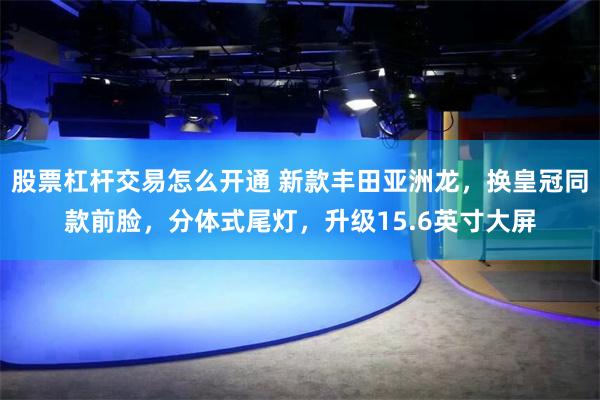 股票杠杆交易怎么开通 新款丰田亚洲龙，换皇冠同款前脸，分体式尾灯，升级15.6英寸大屏