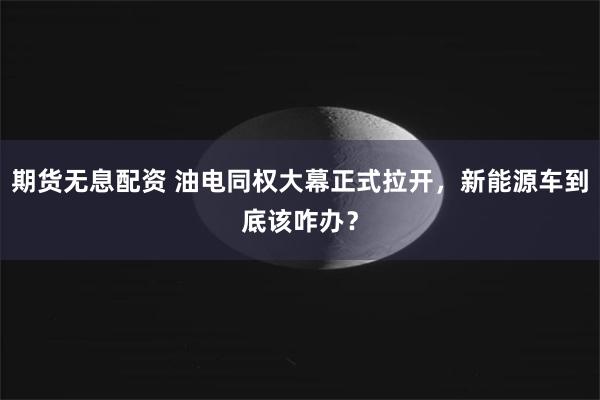 期货无息配资 油电同权大幕正式拉开，新能源车到底该咋办？