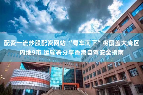 配资一流炒股配资网站 “粤车南下”将覆盖大湾区内地9市 运输署分享香港自驾安全指南