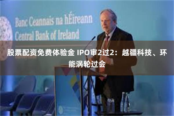 股票配资免费体验金 IPO审2过2：越疆科技、环能涡轮过会