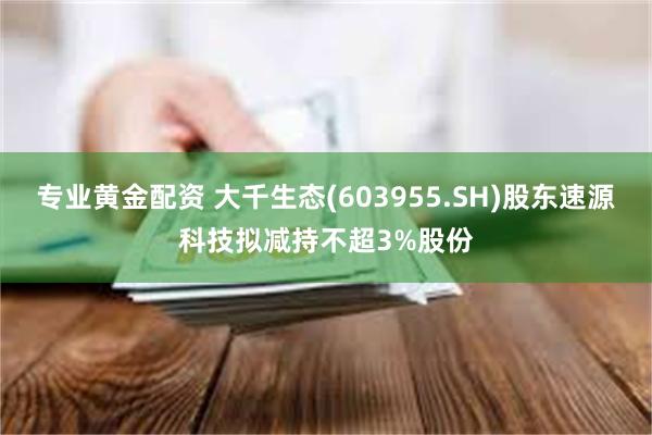 专业黄金配资 大千生态(603955.SH)股东速源科技拟减持不超3%股份