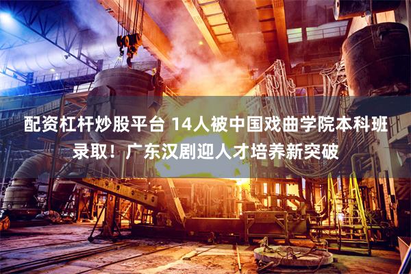 配资杠杆炒股平台 14人被中国戏曲学院本科班录取!广东汉剧迎人才培养新突破