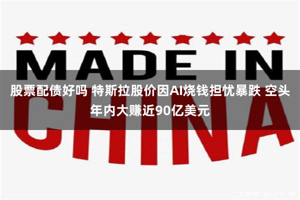 股票配债好吗 特斯拉股价因AI烧钱担忧暴跌 空头年内大赚近90亿美元