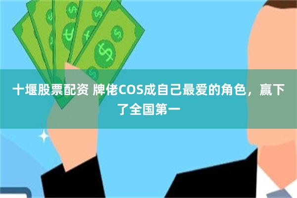十堰股票配资 牌佬COS成自己最爱的角色，赢下了全国第一