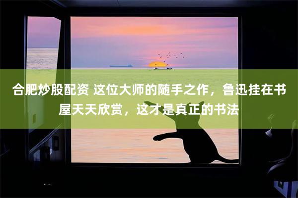 合肥炒股配资 这位大师的随手之作，鲁迅挂在书屋天天欣赏，这才是真正的书法