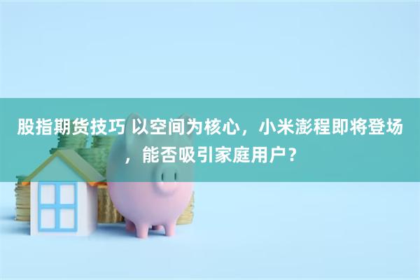 股指期货技巧 以空间为核心，小米澎程即将登场，能否吸引家庭用户？