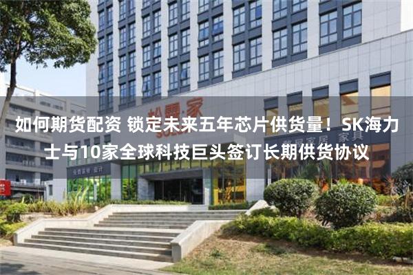 如何期货配资 锁定未来五年芯片供货量！SK海力士与10家全球科技巨头签订长期供货协议