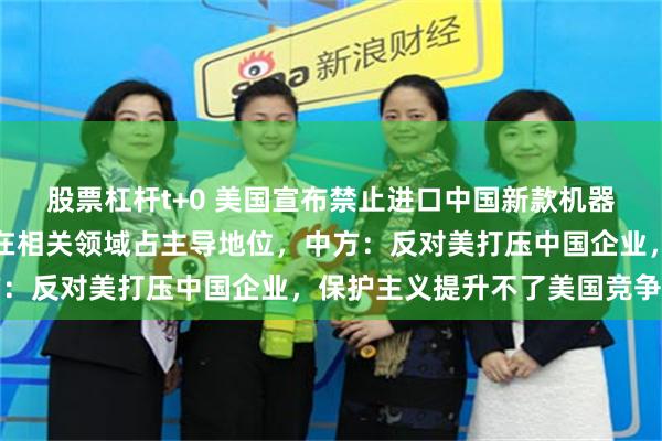 股票杠杆t+0 美国宣布禁止进口中国新款机器人和电力逆变器,中国在相关领域占主导地位,中方:反对美打压中国企业,保护主义提升不了美国竞争力