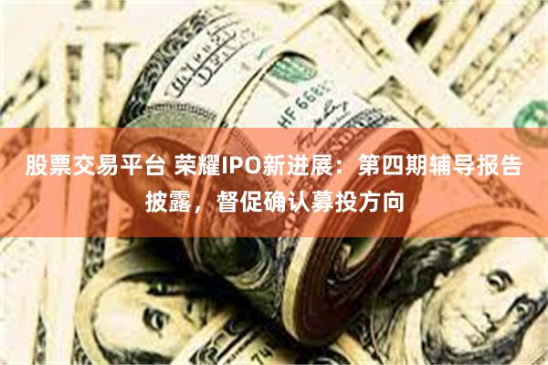 股票交易平台 荣耀IPO新进展：第四期辅导报告披露，督促确认募投方向