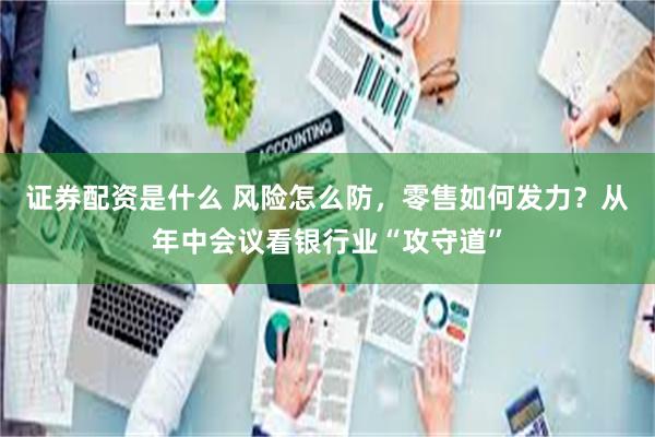 证券配资是什么 风险怎么防，零售如何发力？从年中会议看银行业“攻守道”