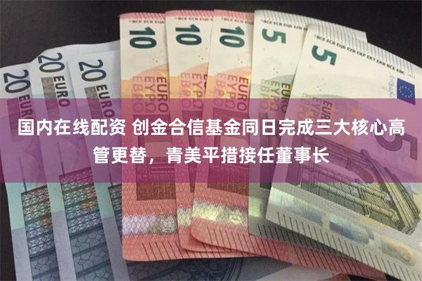 国内在线配资 创金合信基金同日完成三大核心高管更替，青美平措接任董事长