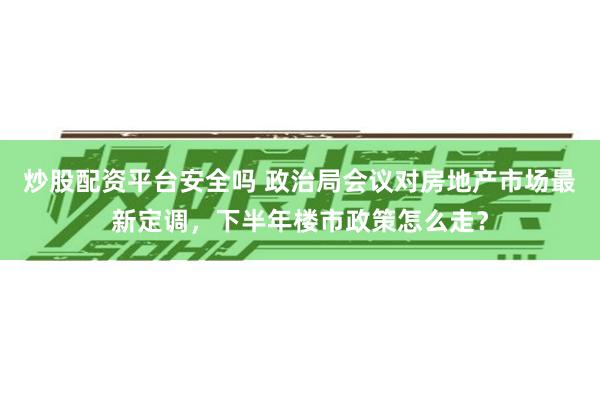 炒股配资平台安全吗 政治局会议对房地产市场最新定调，下半年楼市政策怎么走？