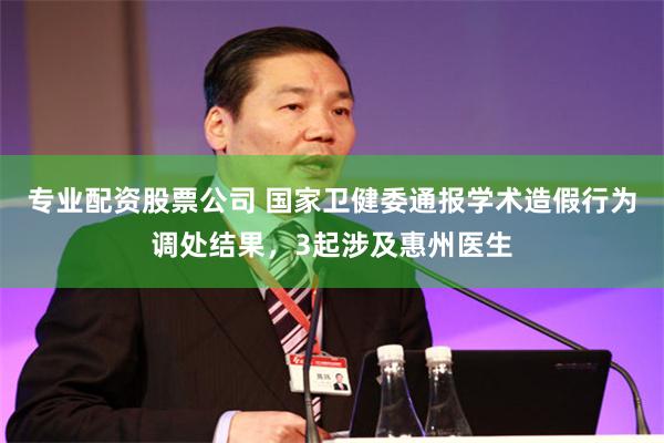 专业配资股票公司 国家卫健委通报学术造假行为调处结果，3起涉及惠州医生