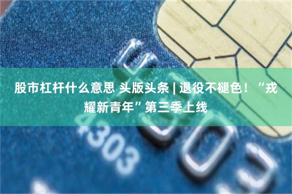 股市杠杆什么意思 头版头条 | 退役不褪色！“戎耀新青年”第三季上线