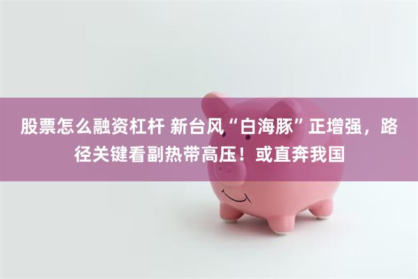 股票怎么融资杠杆 新台风“白海豚”正增强，路径关键看副热带高压！或直奔我国