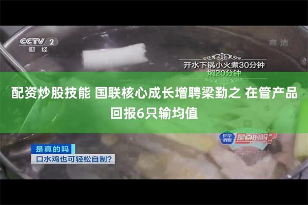 配资炒股技能 国联核心成长增聘梁勤之 在管产品回报6只输均值