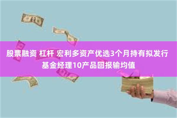 股票融资 杠杆 宏利多资产优选3个月持有拟发行 基金经理10产品回报输均值
