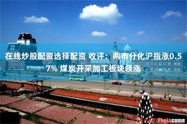 在线炒股配资选择配资 收评：两市分化沪指涨0.57% 煤炭开采加工板块领涨