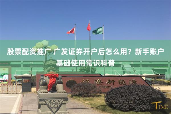 股票配资推广 广发证券开户后怎么用？新手账户基础使用常识科普